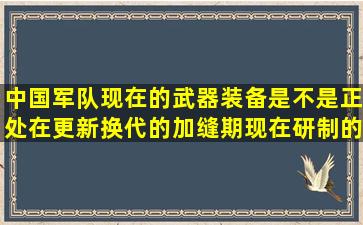 中国军队现在的武器装备是不是正处在更新换代的加缝期(现在研制的