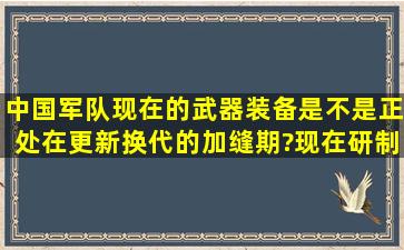 中国军队现在的武器装备是不是正处在更新换代的加缝期?现在研制的...