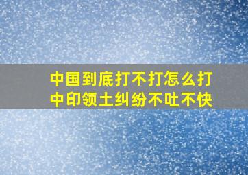 中国到底打不打怎么打中印领土纠纷,不吐不快