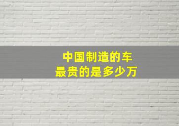 中国制造的车最贵的是多少万(