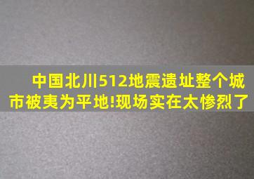 中国北川512地震遗址,整个城市被夷为平地!现场实在太惨烈了