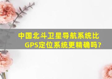 中国北斗卫星导航系统比GPS定位系统更精确吗?