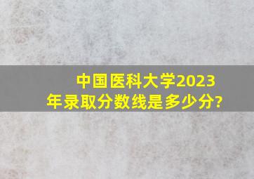 中国医科大学2023年录取分数线是多少分?