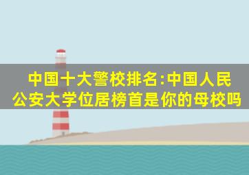 中国十大警校排名:中国人民公安大学位居榜首,是你的母校吗