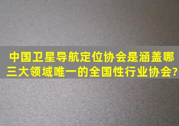 中国卫星导航定位协会是涵盖哪三大领域唯一的全国性行业协会?