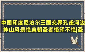 中国印度尼泊尔三国交界,孔雀河边神山风景绝美,朝圣者络绎不绝|圣...