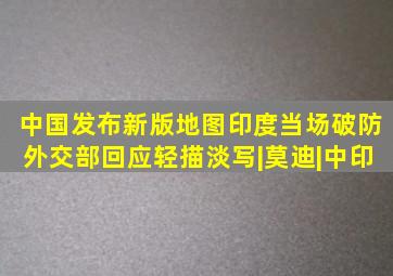 中国发布新版地图,印度当场破防,外交部回应轻描淡写|莫迪|中印