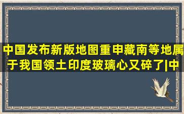 中国发布新版地图,重申藏南等地属于我国领土,印度玻璃心又碎了|中国...