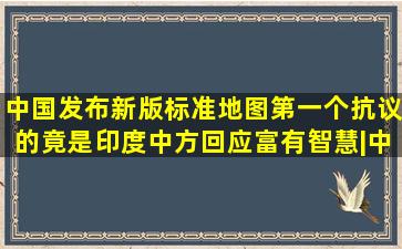 中国发布新版标准地图,第一个抗议的竟是印度,中方回应富有智慧|中 ...