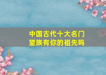 中国古代十大名门望族,有你的祖先吗