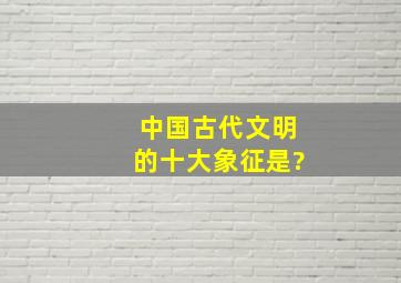 中国古代文明的十大象征是?