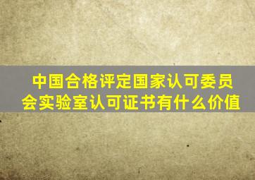 中国合格评定国家认可委员会实验室认可证书有什么价值