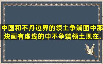 中国和不丹边界的领土争端图中那块画有虚线的中不争端领土现在...