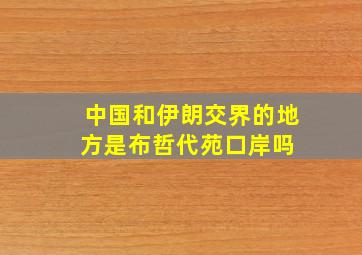 中国和伊朗交界的地方是布哲代苑口岸吗 