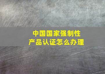 中国国家强制性产品认证怎么办理