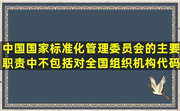 中国国家标准化管理委员会的主要职责中不包括对全国组织机构代码和...