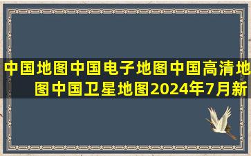 中国地图,中国电子地图,中国高清地图,中国卫星地图(2024年7月新版...