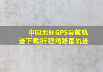 中国地图GPS导航轨迹下载|行程线路图轨迹