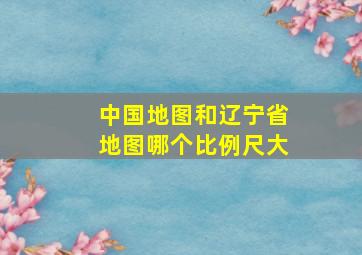 中国地图和辽宁省地图哪个比例尺大