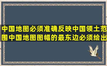 中国地图必须准确反映中国领土范围,中国地图图幅的最东边必须绘出...