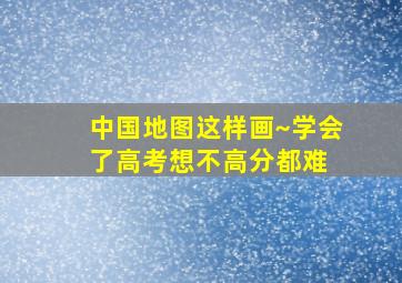 中国地图这样画~学会了高考想不高分都难 