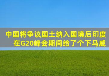 中国将争议国土纳入国境后,印度在G20峰会期间,给了个下马威