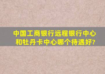 中国工商银行远程银行中心和牡丹卡中心哪个待遇好?