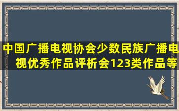 中国广播电视协会少数民族广播电视优秀作品评析会1,2,3类作品等于...