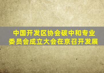 中国开发区协会碳中和专业委员会成立大会在京召开发展