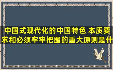 中国式现代化的中国特色 本质要求和必须牢牢把握的重大原则是什么