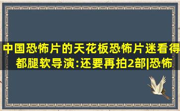 中国恐怖片的天花板,恐怖片迷看得都腿软,导演:还要再拍2部|恐怖片...