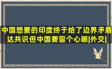 中国想要的,印度终于给了,边界矛盾达共识,但中国要留个心眼|外交|...