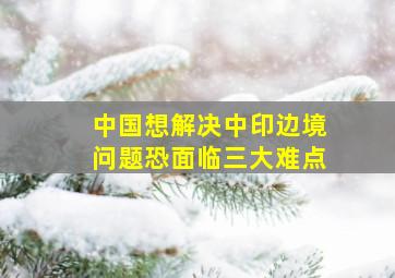 中国想解决中印边境问题,恐面临三大难点