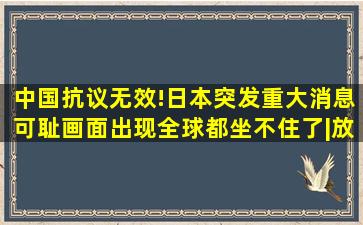 中国抗议无效!日本突发重大消息,可耻画面出现,全球都坐不住了|放射性...