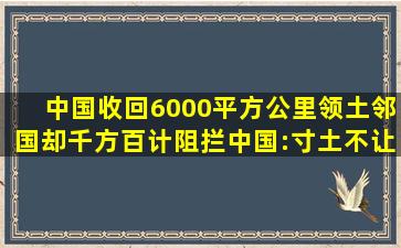 中国收回6000平方公里领土,邻国却千方百计阻拦,中国:寸土不让