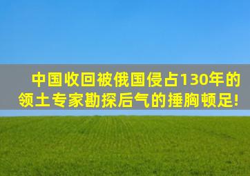 中国收回被俄国侵占130年的领土,专家勘探后,气的捶胸顿足!