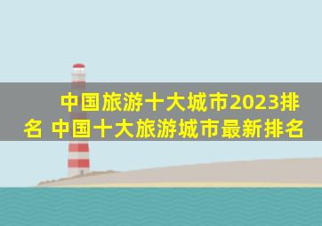 中国旅游十大城市2023排名 中国十大旅游城市最新排名