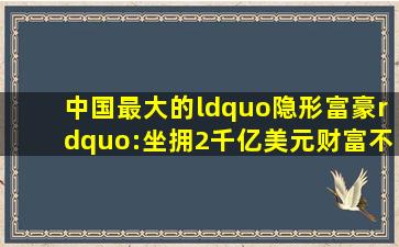 中国最大的“隐形富豪”:坐拥2千亿美元财富,不输比尔盖茨