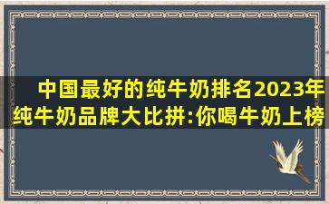 中国最好的纯牛奶排名,2023年纯牛奶品牌大比拼:你喝牛奶上榜没