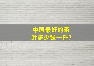 中国最好的茶叶多少钱一斤?