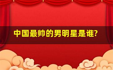 中国最帅的男明星是谁?