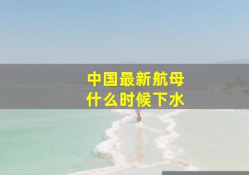 中国最新航母,什么时候下水