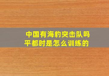 中国有海豹突击队吗平都时是怎么训练的 