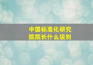 中国标准化研究院院长什么级别