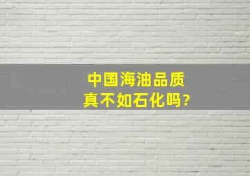 中国海油品质真不如石化吗?