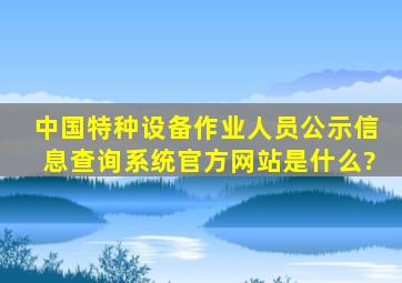 中国特种设备作业人员公示信息查询系统官方网站是什么?