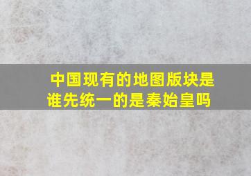 中国现有的地图版块是谁先统一的是秦始皇吗 