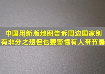 中国用新版地图告诉周边国家别有非分之想,但也要警惕有人带节奏