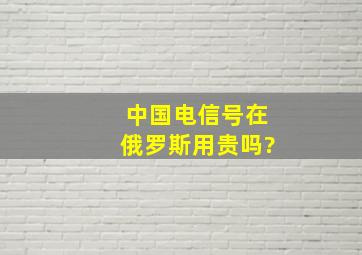 中国电信号在俄罗斯用贵吗?