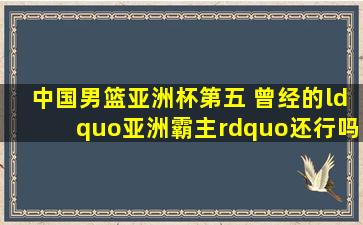 中国男篮亚洲杯第五 曾经的“亚洲霸主”还行吗